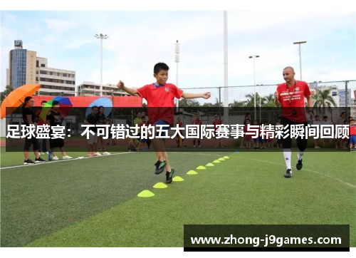 足球盛宴：不可错过的五大国际赛事与精彩瞬间回顾