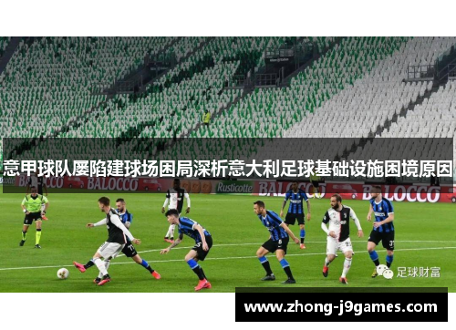意甲球队屡陷建球场困局深析意大利足球基础设施困境原因