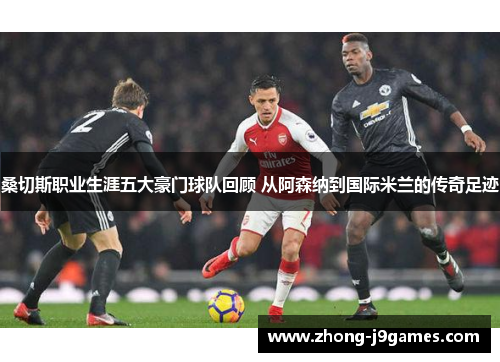 桑切斯职业生涯五大豪门球队回顾 从阿森纳到国际米兰的传奇足迹