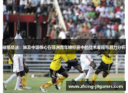 穆斯塔法：埃及中场核心在非洲青年锦标赛中的战术表现与潜力分析