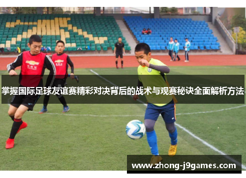 掌握国际足球友谊赛精彩对决背后的战术与观赛秘诀全面解析方法 掌握国际足球友谊赛精彩对决背后的战术与观赛秘诀全面解析方法