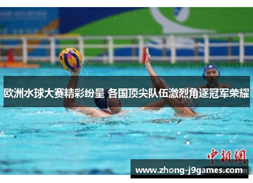 欧洲水球大赛精彩纷呈 各国顶尖队伍激烈角逐冠军荣耀 欧洲水球大赛精彩纷呈 各国顶尖队伍激烈角逐冠军荣耀