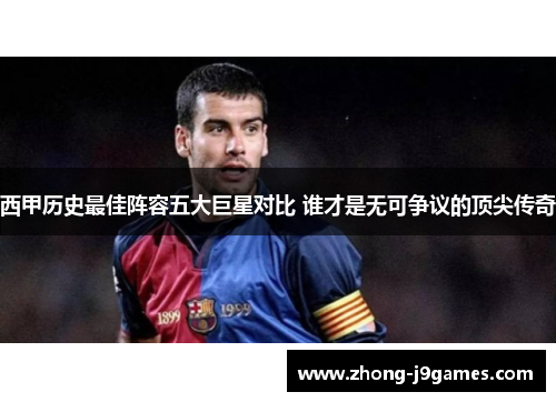 西甲历史最佳阵容五大巨星对比 谁才是无可争议的顶尖传奇