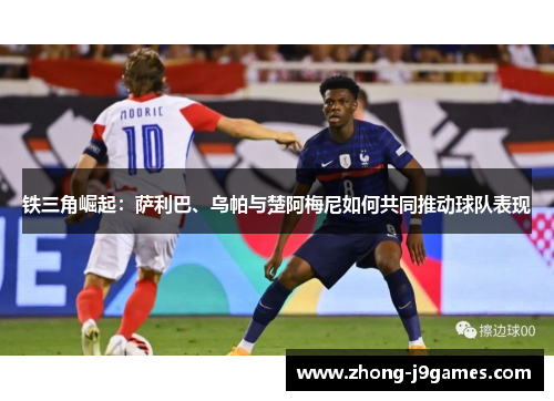 铁三角崛起：萨利巴、乌帕与楚阿梅尼如何共同推动球队表现