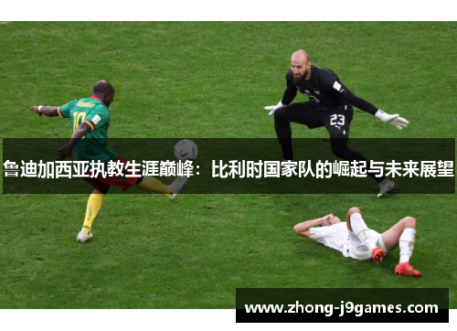 鲁迪加西亚执教生涯巅峰:比利时国家队的崛起与未来展望 鲁迪加西亚执教生涯巅峰:比利时国家队的崛起与未来展望