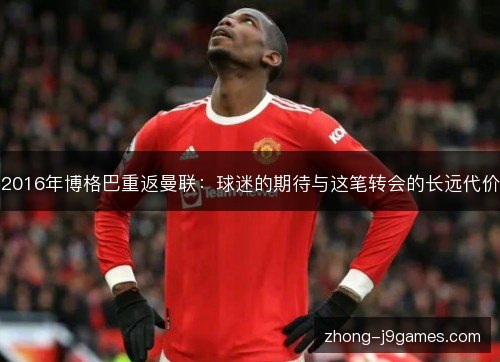 2016年博格巴重返曼联:球迷的期待与这笔转会的长远代价 2016年博格巴重返曼联:球迷的期待与这笔转会的长远代价